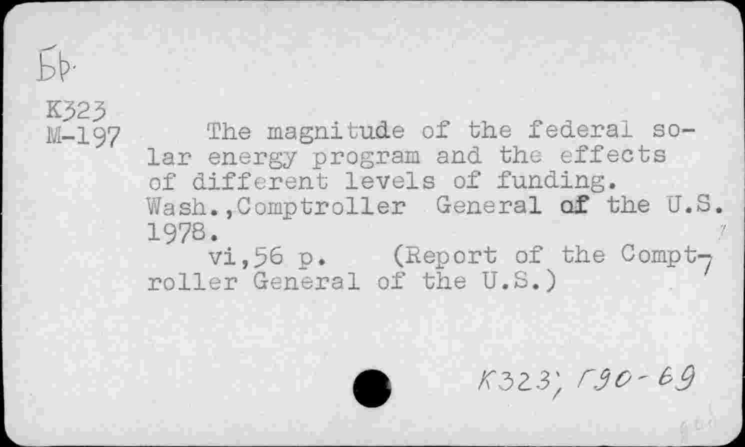 ﻿M-197
The magnitude of the federal solar energy program and the effects of different levels of funding. Wash.,Comptroller General of the U.S. 1978. '!
vi,56 p. (Report of the Compt-? roller General of the U.S.)
02.3; W'